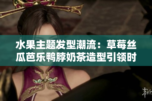 水果主题发型潮流：草莓丝瓜芭乐鸭脖奶茶造型引领时尚