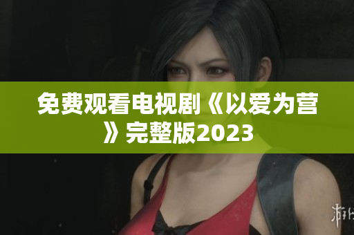 免费观看电视剧《以爱为营》完整版2023