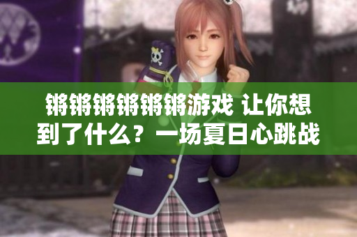 锵锵锵锵锵锵游戏 让你想到了什么？一场夏日心跳战！