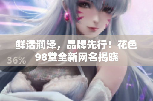 鲜活润泽，品牌先行！花色98堂全新网名揭晓