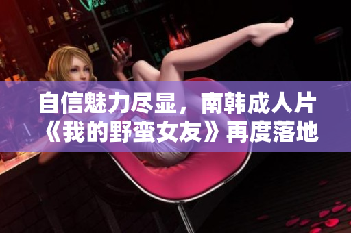 自信魅力尽显，南韩成人片《我的野蛮女友》再度落地