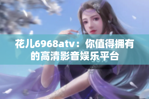 花儿6968atv：你值得拥有的高清影音娱乐平台