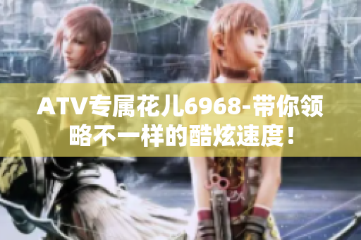 ATV专属花儿6968-带你领略不一样的酷炫速度！
