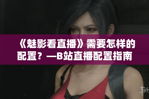 《魅影看直播》需要怎样的配置？—B站直播配置指南