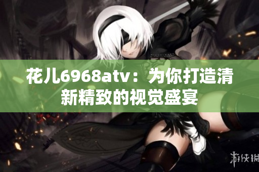 花儿6968atv：为你打造清新精致的视觉盛宴