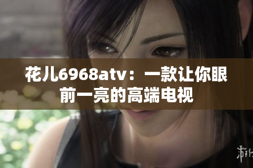 花儿6968atv：一款让你眼前一亮的高端电视