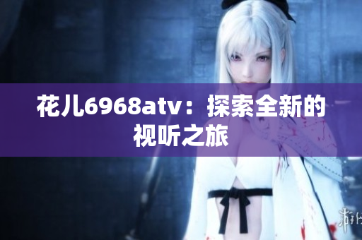 花儿6968atv：探索全新的视听之旅
