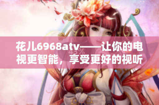 花儿6968atv——让你的电视更智能，享受更好的视听盛宴！