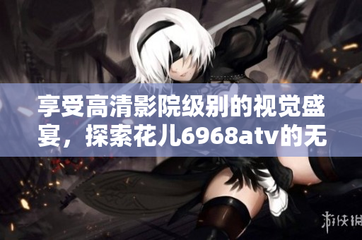 享受高清影院级别的视觉盛宴，探索花儿6968atv的无限魅力