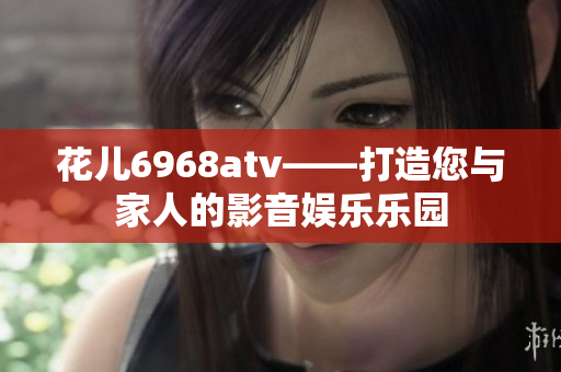 花儿6968atv——打造您与家人的影音娱乐乐园