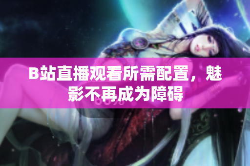 B站直播观看所需配置，魅影不再成为障碍