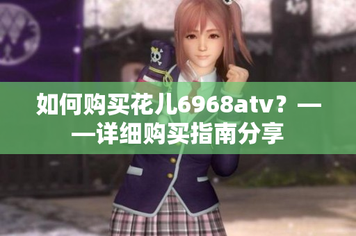 如何购买花儿6968atv？——详细购买指南分享