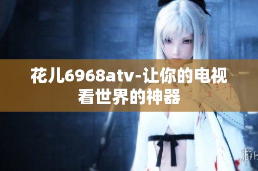 花儿6968atv-让你的电视看世界的神器