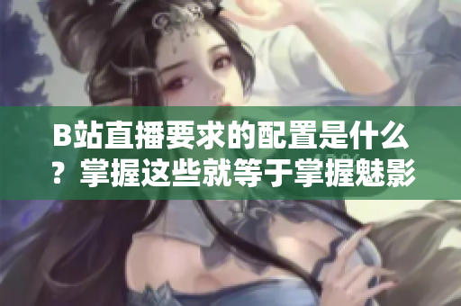 B站直播要求的配置是什么？掌握这些就等于掌握魅影直播