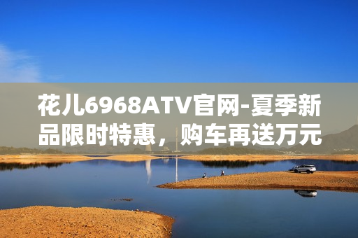花儿6968ATV官网-夏季新品限时特惠，购车再送万元豪礼！