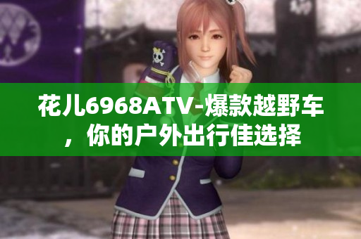 花儿6968ATV-爆款越野车，你的户外出行佳选择