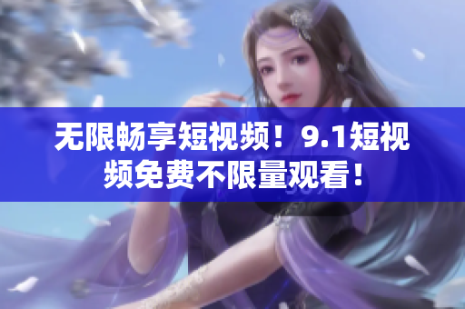 无限畅享短视频！9.1短视频免费不限量观看！