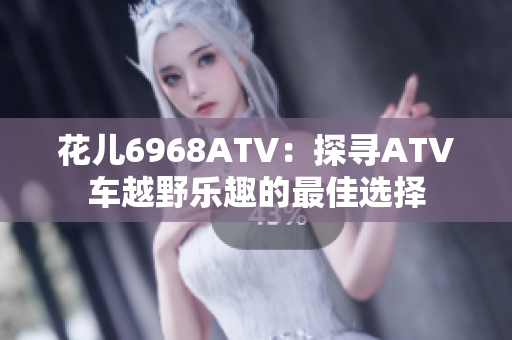 花儿6968ATV：探寻ATV车越野乐趣的最佳选择