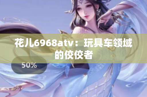 花儿6968atv：玩具车领域的佼佼者