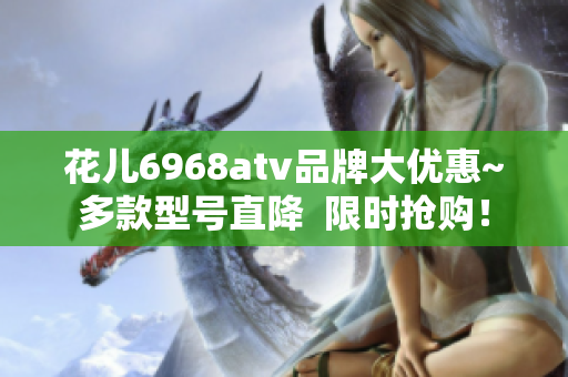 花儿6968atv品牌大优惠~多款型号直降  限时抢购！