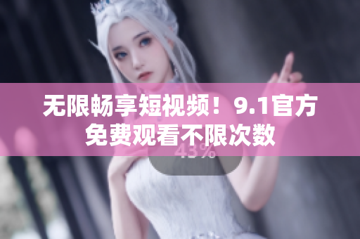 无限畅享短视频！9.1官方免费观看不限次数