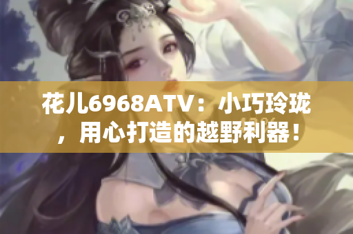 花儿6968ATV：小巧玲珑，用心打造的越野利器！