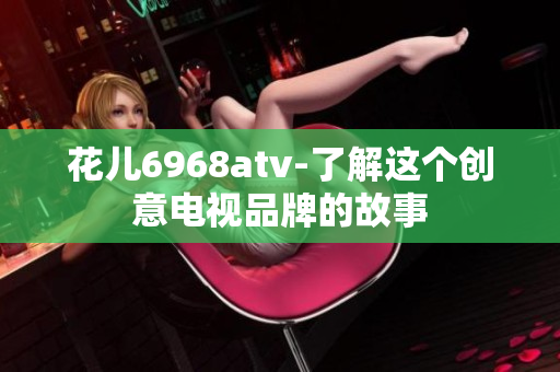 花儿6968atv-了解这个创意电视品牌的故事