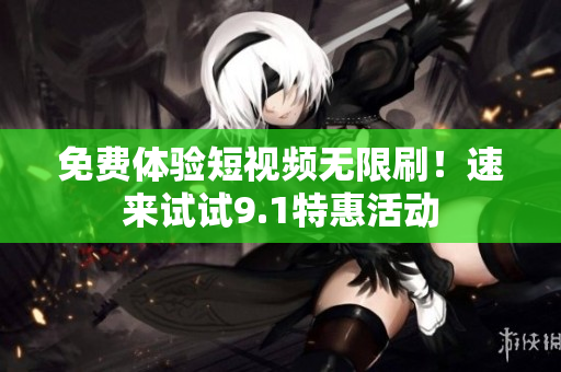 免费体验短视频无限刷！速来试试9.1特惠活动