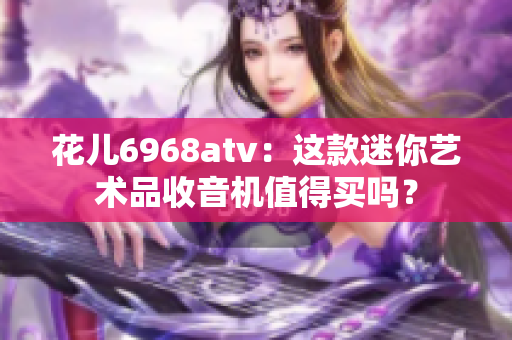 花儿6968atv：这款迷你艺术品收音机值得买吗？