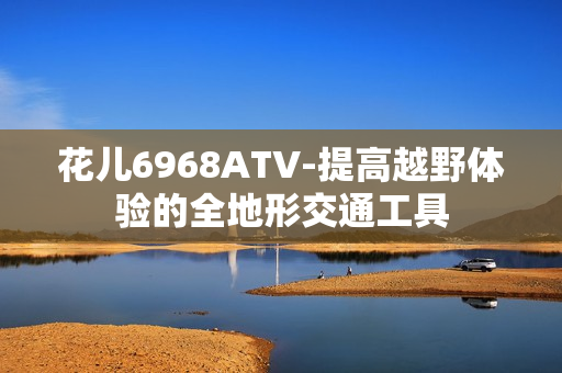 花儿6968ATV-提高越野体验的全地形交通工具