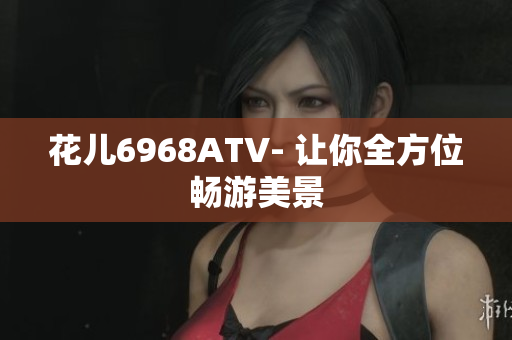 花儿6968ATV- 让你全方位畅游美景