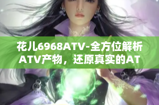 花儿6968ATV-全方位解析ATV产物，还原真实的ATV体验