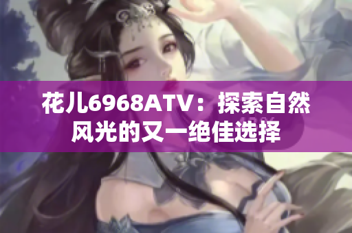 花儿6968ATV：探索自然风光的又一绝佳选择