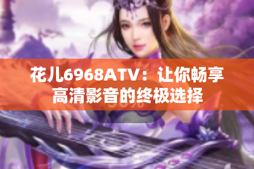 花儿6968ATV：让你畅享高清影音的终极选择