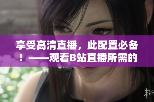 享受高清直播，此配置必备！——观看B站直播所需的配置解析