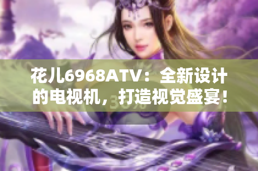 花儿6968ATV：全新设计的电视机，打造视觉盛宴！