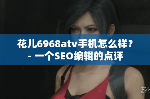 花儿6968atv手机怎么样？- 一个SEO编辑的点评