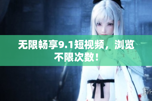 无限畅享9.1短视频，浏览不限次数！