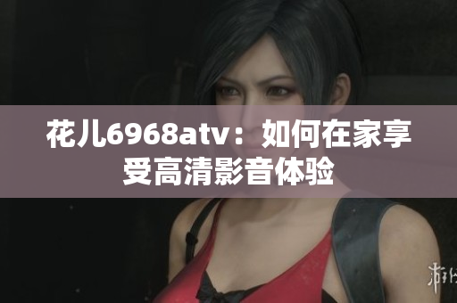 花儿6968atv：如何在家享受高清影音体验
