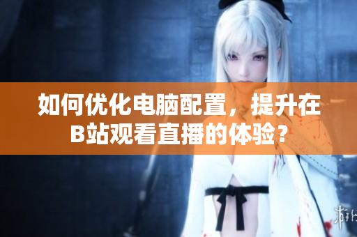 如何优化电脑配置，提升在B站观看直播的体验？