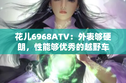 花儿6968ATV：外表够硬朗，性能够优秀的越野车