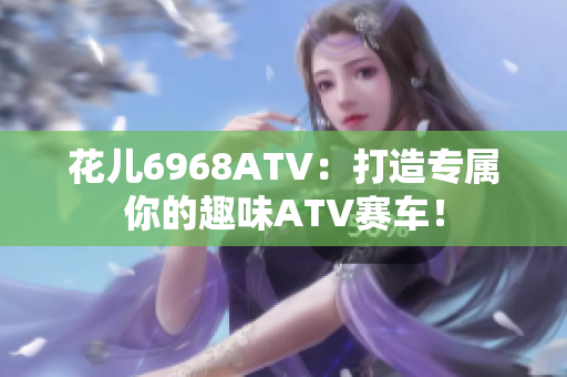 花儿6968ATV：打造专属你的趣味ATV赛车！