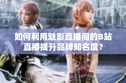 如何利用魅影直播间的B站直播提升品牌知名度？