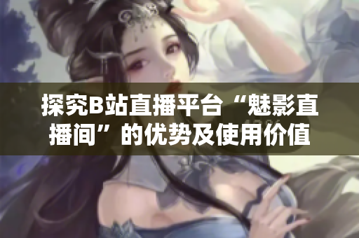探究B站直播平台“魅影直播间”的优势及使用价值