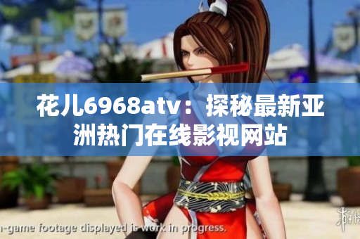 花儿6968atv：探秘最新亚洲热门在线影视网站