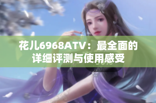 花儿6968ATV：最全面的详细评测与使用感受