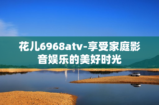 花儿6968atv-享受家庭影音娱乐的美好时光