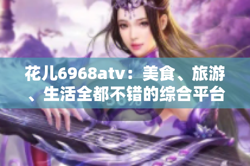 花儿6968atv：美食、旅游、生活全都不错的综合平台