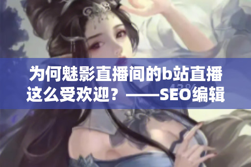 为何魅影直播间的b站直播这么受欢迎？——SEO编辑的视角