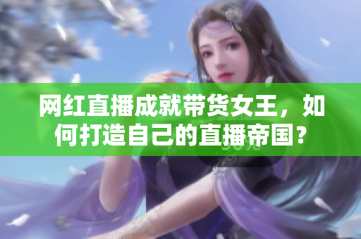 网红直播成就带货女王，如何打造自己的直播帝国？